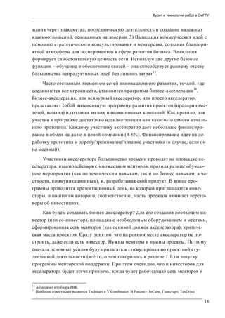 Фронт и технологии работ в ОмГТУ

жания через знакомства, посредническую деятельность и создание надежных
взаимоотношений, основанных на доверии. 3) Валидация коммерческих идей с
помощью стратегического консультирования и менторства, создания благоприятной атмосферы для экспериментов в сфере развития бизнеса. Валидация
формирует самостоятельную ценность сети. Используя две другие базовые
функции – обучение и обеспечение связей – она способствует раннему отсеву
большинства непродуктивных идей без лишних затрат 13.
Часто составным элементом сетей инновационного развития, точкой, где
соединяются все игроки сети, становится программа бизнес-акселерации 14.
Бизнес-акселерация, или венчурный акселератор, или просто акселератор,
представляет собой интенсивную программу развития проектов (предпринимателей, команд) и создания из них инновационных компаний. Как правило, для
участия в программе достаточно идеи/мотивации или какого-то самого начального прототипа. Каждому участнику акселератор дает небольшое финансирование в обмен на долю в новой компании (4-6%). Финансирование идет на доработку прототипа и дорогу/проживание/питание участника (в случае, если он
не местный).
Участники акселератора большинство времени проводят на площадке акселератора, взаимодействуя с множеством менторов, проходя разные обучающие мероприятия (как по техническим навыкам, так и по бизнес навыкам, в частности, коммуникационным), и, разрабатывая свой продукт. В конце программы проводится презентационный день, на который приглашаются инвесторы, и по итогам которого, соответственно, часть проектов начинает переговоры об инвестициях.
Как будем создавать бизнес-акселератор? Для его создания необходим инвестор (или со-инвестор), площадка с необходимым оборудованием и местами,
сформированная сеть менторов (как основой движок акселератора), критическая масса проектов. Сразу понятно, что на ровном месте акселератор не построить, даже если есть инвестор. Нужны менторы и нужны проекты. Поэтому
сначала основные усилия буду прилагать к стимулированию проектной студенческой деятельности (всё то, о чем говорилось в разделе 1.1.) и запуску
программы менторской поддержки. При этом очевидно, что и инвесторов для
акселератора будет легче привлечь, когда будет работающая сеть менторов и
13
14

Абзац взят из обзора РВК.
Наиболее известными являются Techstars и Y Combinator. В России – InCube, Главстарт, TexDrive.

18

 