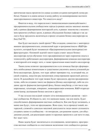 Фронт и технологии работ в ОмГТУ

критическая масса проектов (те самые условия создания венчурной схемы работы). Однако и в самом начале я начну работу по инициированию местного
заинтересованного инвестора. Что имеется в виду?
Имеется в виду, что параллельно с вышеописанным взаимодействием с
предпринимательским сообществом города (в рамках школы заказных инноваций, в рамках формирования менторской сети, в рамках знакомства с механизмом проектно-учебных групп, в рамках обсуждения базовых кафедр и так далее) я буду предлагать включиться в проект создания бизнес-акселератора на
базе ОмГТУ.
Как будет выглядеть такой проект? Мы создадим, совместно с заинтересованным предпринимателем, специальный курс в программе/школе «R&D факультет», который будет называться «Предпринимательские (венчурные) инфраструктуры». Основной задачей такого курса станет запуск бизнесакселератора путем обучения этого предпринимателя через перенятие опыта и
технологий у работающих акселераторов, формирования команды акселератора
и менторской сети вокруг него, а также привлечения инвестиций в акселератор.
Такая схема позволит предпринимателю и его команде быстро сформировать необходимые компетенции и существенно увеличить шансы успешной работы акселератора. Думаю, этот курс займет примерно год, за который мы, со
своей стороны, запустим ряд механизмов стимулирования проектной деятельности. В дальнейшем этот курс можно будет предлагать другим предпринимателям, либо на создание такого же формата (бизнес-акселератор), либо на создание других форматов (венчурный фонд, бизнес-инкубатор, в том числе корпоративные, технопарк, коворкинг, инжиниринговая компания, R&D подразделение/центр, ассоциация бизнес-ангелов и другое).
У нас остался последний элемент сети инновационного развития – местные сообщества. В общем-то, всё, что написано выше, так или иначе, будет
способствовать формированию местных сообществ. Как они будут возникать, и
какие они будут, этого не предскажешь. Ясно одно, что в процессе новой, интересной, сложной и довольно массовой деятельности люди имеют склонность
создавать какие-то сообщества – по интересам, для решения задачи, для объединения усилий, для реализации каких-то крупных проектов и для чего-то еще,
бог знает чего.
Наша задача будет заключаться в отслеживании, мониторинге, пространства местных сообществ и в постоянном включении этих сообществ в разные
19

 