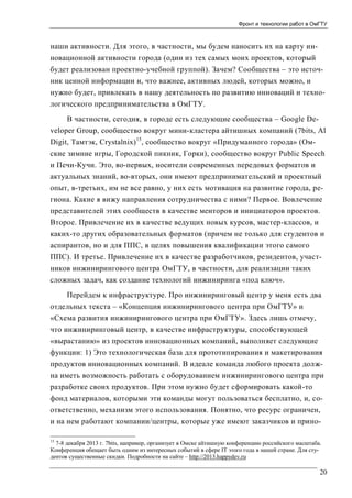Фронт и технологии работ в ОмГТУ

наши активности. Для этого, в частности, мы будем наносить их на карту инновационной активности города (один из тех самых моих проектов, который
будет реализован проектно-учебной группой). Зачем? Сообщества – это источник ценной информации и, что важнее, активных людей, которых можно, и
нужно будет, привлекать в нашу деятельность по развитию инноваций и технологического предпринимательства в ОмГТУ.
В частности, сегодня, в городе есть следующие сообщества – Google Developer Group, сообщество вокруг мини-кластера айтишных компаний (7bits, Al
Digit, Тамтэк, Crystalnix) 15, сообщество вокруг «Придуманного города» (Омские зимние игры, Городской пикник, Горки), сообщество вокруг Public Speech
и Печи-Кучи. Это, во-первых, носители современных передовых форматов и
актуальных знаний, во-вторых, они имеют предпринимательский и проектный
опыт, в-третьих, им не все равно, у них есть мотивация на развитие города, региона. Какие я вижу направления сотрудничества с ними? Первое. Вовлечение
представителей этих сообществ в качестве менторов и инициаторов проектов.
Второе. Привлечение их в качестве ведущих новых курсов, мастер-классов, и
каких-то других образовательных форматов (причем не только для студентов и
аспирантов, но и для ППС, в целях повышения квалификации этого самого
ППС). И третье. Привлечение их в качестве разработчиков, резидентов, участников инжинирингового центра ОмГТУ, в частности, для реализации таких
сложных задач, как создание технологий инжиниринга «под ключ».
Перейдем к инфраструктуре. Про инжиниринговый центр у меня есть два
отдельных текста – «Концепция инжинирингового центра при ОмГТУ» и
«Схема развития инжинирингового центра при ОмГТУ». Здесь лишь отмечу,
что инжиниринговый центр, в качестве инфраструктуры, способствующей
«вырастанию» из проектов инновационных компаний, выполняет следующие
функции: 1) Это технологическая база для прототипирования и макетирования
продуктов инновационных компаний. В идеале команда любого проекта должна иметь возможность работать с оборудованием инжинирингового центра при
разработке своих продуктов. При этом нужно будет сформировать какой-то
фонд материалов, которыми эти команды могут пользоваться бесплатно, и, соответственно, механизм этого использования. Понятно, что ресурс ограничен,
и на нем работают компании/центры, которые уже имеют заказчиков и прино15

7-8 декабря 2013 г. 7bits, например, организует в Омске айтишную конференцию российского масштаба.
Конференция обещает быть одним из интересных событий в сфере IT этого года в нашей стране. Для студентов существенные скидки. Подробности на сайте – http://2013.happydev.ru

20

 