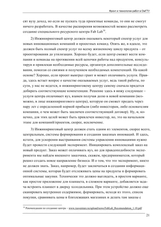 Фронт и технологии работ в ОмГТУ

сят вузу доход, но если не пускать туда проектные команды, то они не смогут
ничего разработать. В качестве расширения возможностей можно рассмотреть
создание специального ресурсного центра Fab Lab 16.
2) Инжиниринговый центр должен оказывать некоторый спектр услуг для
новых инновационных компаний и проектных команд. Опять же, в идеале, это
должен быть полный спектр услуг по всему жизненному циклу продукта – от
проектирования до утилизации. Хорошо будет, если центр сможет вести компании и команды на протяжении всей цепочки работы над продуктом, консультируя и привлекая необходимые ресурсы, организуя дополнительные исследования, помогая со связями и получением необходимых компетенций. На какой
основе? Хорошо, если проект выиграл грант и может оплачивать услуги. Правда, здесь встает вопрос о качестве оказываемых услуг, ведь такой работы, по
сути, у нас не ведется, и инжиниринговому центру самому сначала придется
добирать соответствующие компетенции. Решение здесь я вижу следующее –
услуги центра оплачивает вуз, взамен получая долю в новой компании (возможно, в лице инжинирингового центра), которую он сможет продать через
пару лет с определенной нормой прибыли (либо инвесторам, либо основателям
компании, о чем может быть заключен соответствующий договор). Ну, и, конечно, для этих целей может быть привлечен инвестор, но, это на начальном
этапе для компаний/проектов, скорее, исключение.
3) Инжиниринговый центр должен стать одним из элементов, скорее всего,
центральным, системы формирования и создания заказных инноваций. И здесь,
кстати, для ускорения выстраивания системы управления инновациями нужно
будет провести следующий эксперимент. Инициировать комплексный заказ на
новый продукт. Заказ может оплачивать вуз, но для правдоподобности эксперимента мы найдем внешнего заказчика, скажем, предпринимателя, который
решил создать новое направление бизнеса. И о том, что это эксперимент, никто
не должен знать. Заказ, например, будет заключаться в создании информационной системы, которая будет отслеживать цены на продукты и формировать
оптимальные закупки. Технически это должно выглядеть, в простом варианте,
как простое приложение для планшета, в сложном варианте, добавляется задача встроить планшет в дверцу холодильника. При этом устройство должно еще
сканировать внутреннее содержимое, формировать, исходя из этого, список
покупки, сравнивать цены в близлежащих магазинах и делать там заказы с
16

Рекомендации по созданию центра – www.rusventure.ru/upload/news/FabLab_Recomendation_1.10.pdf

21

 