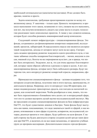 Фронт и технологии работ в ОмГТУ

наибольшей оптимальностью (цена/качество/доставка). И все должно быть
красиво, понятно и просто.
Задача комплексная, требующая проектирования изделия по всему его
жизненному циклу. У заказчика – только идея. Ценность эксперимента: в процессе выполнения этого заказа, независимо от того, сможем мы его выполнить,
или нет, мы получим возможность увидеть все узкие места и создать технологию реализации таких комплексных проектов. А также у нас сложится команда,
которая будет способна развивать инжиниринговый центр комплексно.
Следующий элемент инфраструктуры – специализированные фонды. Это
фонды, создающиеся для финансирования конкретных направлений, исследований, проектов, лабораторий. В определенном смысле они являются альтернативой эндаументам, доходы от которого могут идти на все сразу. Смотрел
здесь недавно программу развития эндаумента одного российского вуза, и там
такие забавные способы поощрения благотворителей, – значки, внесение в списки, именной стул, билеты на все мероприятия вуза (вот, уж и правда, что может быть интереснее). Эндаумент, все ж, это для очень крупных благотворителей, которые таким образом заботятся о регионе и стране в целом. А вот специализированные фонды, которые могут быть небольшого размера, будут интересны тем, кого интересует развитие конкретной отрасли, направления, сферы.
Преимущество специализированного фонда – целевая поддержка того, что
интересно создателям фонда, получение ими в итоге выгоды, преимущества, от
деятельности фонда. Например, кого-то интересует тема 4D-принтеров, или
новых индивидуальных транспортных средств, или поездов на магнитной подушке, или солнечной энергетики. Чтобы разобраться в теме, понять, что может быть перспективным в ближайшие пять-десять лет в интересующей сфере,
этот кто-то должен выстроить целый научно-исследовательский институт. Мы
же предложим создание специализированных фондов на базе инфраструктуры
ОмГТУ, что будет существенно дешевле и быстрее. Такие фонды будут выступать как маяки, показывающие, что надо заниматься такой-то сферой, и как воронки, втягивающие в свои сферы студентов, аспирантов, исследователей, которые, реализуя проекты в этих сферах, будут работать на цели фондов. С нашей стороны мы будем двигаться в сторону создания целой грозди таких фондов при ОмГТУ, и включать их во все наши механизмы, от проектно-учебных
групп до программ акселерации. Дополнительным плюсом «грозди фондов»
22

 