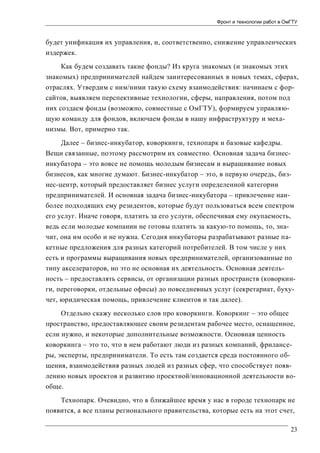 Фронт и технологии работ в ОмГТУ

будет унификация их управления, и, соответственно, снижение управленческих
издержек.
Как будем создавать такие фонды? Из круга знакомых (и знакомых этих
знакомых) предпринимателей найдем заинтересованных в новых темах, сферах,
отраслях. Утвердим с ним/ними такую схему взаимодействия: начинаем с форсайтов, выявляем перспективные технологии, сферы, направления, потом под
них создаем фонды (возможно, совместные с ОмГТУ), формируем управляющую команду для фондов, включаем фонды в нашу инфраструктуру и механизмы. Вот, примерно так.
Далее – бизнес-инкубатор, коворкинги, технопарк и базовые кафедры.
Вещи связанные, поэтому рассмотрим их совместно. Основная задача бизнесинкубатора – это вовсе не помощь молодым бизнесам и выращивание новых
бизнесов, как многие думают. Бизнес-инкубатор – это, в первую очередь, бизнес-центр, который предоставляет бизнес услуги определенной категории
предпринимателей. И основная задача бизнес-инкубатора – привлечение наиболее подходящих ему резидентов, которые будут пользоваться всем спектром
его услуг. Иначе говоря, платить за его услуги, обеспечивая ему окупаемость,
ведь если молодые компании не готовы платить за какую-то помощь, то, значит, она им особо и не нужна. Сегодня инкубаторы разрабатывают разные пакетные предложения для разных категорий потребителей. В том числе у них
есть и программы выращивания новых предпринимателей, организованные по
типу акселераторов, но это не основная их деятельность. Основная деятельность – предоставлять сервисы, от организации разных пространств (коворкинги, переговорки, отдельные офисы) до повседневных услуг (секретариат, бухучет, юридическая помощь, привлечение клиентов и так далее).
Отдельно скажу несколько слов про коворкинги. Коворкинг – это общее
пространство, предоставляющее своим резидентам рабочее место, оснащенное,
если нужно, и некоторые дополнительные возможности. Основная ценность
коворкинга – это то, что в нем работают люди из разных компаний, фрилансеры, эксперты, предприниматели. То есть там создается среда постоянного общения, взаимодействия разных людей из разных сфер, что способствует появлению новых проектов и развитию проектной/инновационной деятельности вообще.
Технопарк. Очевидно, что в ближайшее время у нас в городе технопарк не
появится, а все планы регионального правительства, которые есть на этот счет,
23

 