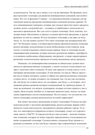 Фронт и технологии работ в ОмГТУ

не реализуются. Так же, как и метро, и по тем же причинам. Но функции, которые выполняет технопарк для развития инновационных компаний, нам необходимы. Что это за функции? Главная – это производственные площадки для организации выпуска продукции инновационных компаний малыми сериями. То
есть инновационные компании, которые уже создали прототип своего продукта,
должны делать следующий шаг – создавать и отрабатывать технологию его
массового производства. Вот для этого и нужен технопарк. Хотя, конечно, технопарк может обеспечивать и процесс создания прототипа продукции, и другие
функции, но они не главные. И если построить технопарк у нас вряд ли получится, то, что мы можем сделать? Что такое технопарк как материальный объект? Это большое здание, в котором расположены производственные площадки
разного размера, подключенные ко всем необходимым сетям (энергия, вода,
тепло), и соответствующие строительным нормам. Плюс в технопарк входит
инжиниринговая компания, которая помогает резидентам выбрать, приобрести
и установить необходимое оборудование, инструмент, а также спроектировать
различные технологические процессы по всему жизненному циклу продукта.
Очевидно, что инжиниринговая компания не обязательно должна находиться на производственных площадках, а значит остается только решить вопрос с наличием таких площадок. И здесь мне пришла в голову мысль о сетевой форме организации технопарка. О чем именно эта мысль? Мысль проста –
раз мы не можем построить здание и собрать все производственные площадки
в одном месте, то нужно создавать эти площадки там, где все уже построено.
Да, они будут не в одном месте, но, во-первых, они будут, а, во-вторых, сегодняшний уровень развития интернет-коммуникаций эту проблему решает. К
тому же вспомним, что модель технопарков, которые сегодня строятся у нас в
стране, была создана, вообще-то, в середине прошлого века, задолго до появления современных систем коммуникации. Но кто сказал, что сегодня все элементы технопарка должны располагаться на одной территории?
Как может выглядеть организация сетевого технопарка? Сначала мы проведем ряд встреч с местными предприятиями, разного размера, формы собственности и вида деятельности, находящихся в разных районах города. Те из
них, кто заинтересуется форматом сетевого технопарка, станут его учредителями, вместе с ОмГТУ. К учредителю будет одно условие – наличие помещения, площадки, которую он может передать (предоставлять в пользование) во
вновь создаваемый технопарк. Соответственно, площадки будут разные и с
разными условиями, но все они будут связаны через управляющую компанию,
24

 