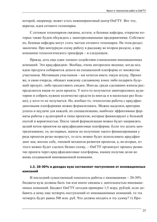 Фронт и технологии работ в ОмГТУ

которой, например, может стать инжиниринговый центр ОмГТУ. Вот это,
вкратце, идея сетевого технопарка.
С сетевым технопарком связаны, кстати, и базовые кафедры, открытие которых также будем обсуждать с заинтересованными предприятиями. Собственно, базовые кафедры могут стать частью сетевого технопарка. На этом раздел
закончим. Про венчурную схему работу я расскажу во втором разделе, а про
компанию технологического трансфера – в следующем.
Правда, есть еще один элемент содействия становлению инновационных
компаний. Это краудфандинг. Вообще, очень интересное явление, когда под
идею продукта собираются деньги на специальной платформе от множества
участников. Мотивация участников – им хочется иметь такую штуку. Проект
же, в свою очередь, обещает каждому сделавшему взнос либо подарить будущий продукт, либо предоставить скидки. Иногда, среди сделавших взносы распределяется какая-то доля проекта. У кого-то получается заинтересовать аудиторию и собрать нужное количество средств (а иногда и в несколько раз больше), у кого-то не получается. Но, вообще-то, технологию работы с краудфандинговыми платформами можно формализовать. Можно выделить критерии
успеха и неудачи для каждой, их специализацию, наиболее эффективные форматы работы с аудиторией и типы проектов, которые финансируют с большей
охотой и вероятностью. После такой формализации можно будет направлять
целый поток проектов на краудфандинговые платформы. Если это делать централизованно, то, во-первых, шансы на получение такого финансирования у
ряда проектов резко возрастут, то есть можно будет использовать краудфандинг как, вполне себе, типовой механизм развития проектов, а, во-вторых, из
этого можно будет сделать бизнес-схему, – ОмГТУ организует процесс развитие проекта через краудфандинговые платформы, взамен получая долю во
вновь создаваемой инновационной компании.
1.3. 20-30% в доходах вуза составляют поступления от инновационных
компаний

И последний существенный показатель работы с инновациями – 20-30%
бюджета вуза должны быть так или иначе связаны с деятельностью инновационных компаний. Бюджет ОмГТУ сегодня примерно 1,5 млрд. рублей, если добавить к нему еще четверть поступлений от инновационных компаний, то эта
четверть будет равна 500 млн. руб. Что должно входить в эту сумму? 1) Про-

25

 