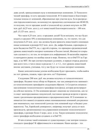 Фронт и технологии работ в ОмГТУ

дажа долей, принадлежащих вузу в инновационных компаниях. 2) Технологический трансфер, то есть продажа технологий. И 3) инвестиции и благотворительные взносы от компаний, образованных при участии вуза. Если распределим (предположительно, на вскидку) их процентное соотношение как 40/40/20,
то получим, что от продажи долей и технологий вуз должен получать по 200
млн. руб. (6,25 млн. долл.), а от инвестиций благотворительности – 100 млн.
руб. (3,125 млн. долл.).
Что такое 6,25 млн. долл. в продажах долей? Если возьмем, что вуз будет
владеть в среднем 10% в инновационных компаниях, то, это значит, что для
получения 6,25 млн. долл. мы должны будем привлечь инвестиций в инновационные компании в размере 62,5 млн. долл. Да, цифра большая, соразмерна со
всем бюджетом ОмГТУ, но, с другой стороны, это примерно среднемесячный
уровень инвестиций в интернет-компании в России (читай, Москва) по открытым сделкам (т.е. по тем, по которым есть информация). В масштабах мирового венчурного рынка это вообще капля в море. Понятно, что и ОмГТУ не Гарвард, и не MIT. Но при соответствующих условиях, в первую очередь реализации всего того, о чем я писал в разделах 1.1. и 1.2., этот уровень инвестиций
вполне достижим, учитывая, что у нас будут не только интернет-компании.
Какие дополнительные усилия необходимо будет приложить, чтобы выйти
на этот уровень, скажем, через три-пять лет? Огромные.
Следующие 200 млн. руб. мы должны получать от технологического
трансфера. Недавно читал обзор по Израилю, так там университеты занимаются технологическим трансфером следующим образом: 1) Создается специальная компания технологического трансфера (или фонд), которая регистрирует
на себя все патенты. 2) Эта компания продает лицензии на технологии, для чего ищет заинтересованных покупателей, постоянно проводя встречи и презентации с различными предприятиями и предпринимателями. И 3) компания занимается (что важно) созданием новых инновационных компаний для реализации имеющихся у нее технологий (доходы этих компаний идут в бюджет университета). Так, Еврейский университет, например, получает доход от всех
производств, организованных под управлением компании технологического
трансфера, в размере более 2 млрд. долл. в год. Такую компанию технологического трансфера необходимо создавать и в ОмГТУ.
В чем отличие такой компании от существующих у нас центров технологического трансфера? В эффективности и мотивации. Наши центры – это
26

 