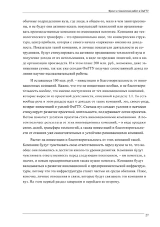 Фронт и технологии работ в ОмГТУ

обычные подразделения вуза, где люди, в общем-то, мало в чем заинтересованы, и не будут они активно искать покупателей технологий или организовывать производственные компании по имеющимся патентам. Компания же технологического трансфера – это принципиально иное, это коммерческая структура, центр прибыли, которая с самого начала «заряжена» именно на доходность. Показатели такой компании, и личные показатели деятельности ее сотрудников, будут стимулировать на активное продвижение технологий вуза и
получение дохода от их использования, в виде ли продажи лицензий, или в виде организации производств. И в этом плане 200 млн. руб., возможно, даже заниженная сумма, так как уже сегодня ОмГТУ получает сопоставимый доход по
линии научно-исследовательской работы.
И оставшиеся 100 млн. руб. – инвестиции и благотворительность от инновационных компаний. Важно, что это не инвестиции вообще, и не благотворительность вообще, это именно поступления от тех инновационных компаний,
которые выросли из проектной деятельности, описанной в разделе 1.1. То есть
вообще речь в этом разделе идет о доходах от таких компаний, это, своего рода,
возврат инвестиций и усилий ОмГТУ. Сначала вуз создает условия и всячески
стимулирует развитие проектной деятельности, поддерживает сотни проектов.
Потом помогает десяткам проектов стать инновационными компаниями. А потом получает результаты от этих инновационных компаний, – в виде продажи
своих долей, трансфера технологий, а также инвестиций и благотворительности от ставших уже самостоятельных и устойчиво развивающихся компаний.
Расчет на инвестиции и благотворительность от этих компаний такой.
Компании будут чувствовать свою ответственность перед вузом за то, что вообще они появились и достигли какого-то уровня развития. Компании будут
чувствовать ответственность перед следующим поколением, – им помогали, а
значит, и новым предпринимателям также нужно помогать. Компании будут
вкладываться в развитие инновационной и предпринимательской инфраструктуры, потому что эта инфраструктура станет частью их среды обитания. Плюс,
конечно, личные отношения и связи, которые будут связывать эти компании и
вуз. На этом первый раздел завершим и перейдем ко второму.

27

 