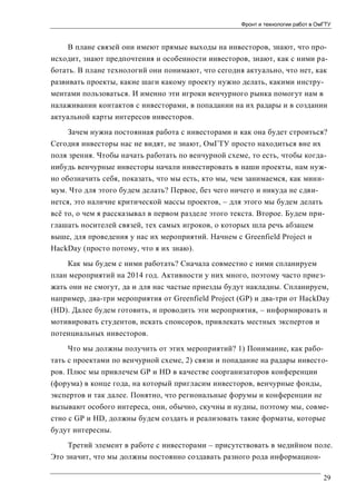 Фронт и технологии работ в ОмГТУ

В плане связей они имеют прямые выходы на инвесторов, знают, что происходит, знают предпочтения и особенности инвесторов, знают, как с ними работать. В плане технологий они понимают, что сегодня актуально, что нет, как
развивать проекты, какие шаги какому проекту нужно делать, какими инструментами пользоваться. И именно эти игроки венчурного рынка помогут нам в
налаживании контактов с инвесторами, в попадании на их радары и в создании
актуальной карты интересов инвесторов.
Зачем нужна постоянная работа с инвесторами и как она будет строиться?
Сегодня инвесторы нас не видят, не знают, ОмГТУ просто находиться вне их
поля зрения. Чтобы начать работать по венчурной схеме, то есть, чтобы когданибудь венчурные инвесторы начали инвестировать в наши проекты, нам нужно обозначить себя, показать, что мы есть, кто мы, чем занимаемся, как минимум. Что для этого будем делать? Первое, без чего ничего и никуда не сдвинется, это наличие критической массы проектов, – для этого мы будем делать
всё то, о чем я рассказывал в первом разделе этого текста. Второе. Будем приглашать носителей связей, тех самых игроков, о которых шла речь абзацем
выше, для проведения у нас их мероприятий. Начнем с Greenfield Project и
HackDay (просто потому, что я их знаю).
Как мы будем с ними работать? Сначала совместно с ними спланируем
план мероприятий на 2014 год. Активности у них много, поэтому часто приезжать они не смогут, да и для нас частые приезды будут накладны. Спланируем,
например, два-три мероприятия от Greenfield Project (GP) и два-три от HackDay
(HD). Далее будем готовить, и проводить эти мероприятия, – информировать и
мотивировать студентов, искать спонсоров, привлекать местных экспертов и
потенциальных инвесторов.
Что мы должны получить от этих мероприятий? 1) Понимание, как работать с проектами по венчурной схеме, 2) связи и попадание на радары инвесторов. Плюс мы привлечем GP и HD в качестве соорганизаторов конференции
(форума) в конце года, на который пригласим инвесторов, венчурные фонды,
экспертов и так далее. Понятно, что региональные форумы и конференции не
вызывают особого интереса, они, обычно, скучны и нудны, поэтому мы, совместно с GP и HD, должны будем создать и реализовать такие форматы, которые
будут интересны.
Третий элемент в работе с инвесторами – присутствовать в медийном поле.
Это значит, что мы должны постоянно создавать разного рода информацион29

 