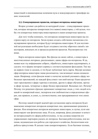 Фронт и технологии работ в ОмГТУ

инвестиций в инновационные компании вуза и международного трансфера наших технологий.
2.2. Стимулирование проектов, которые интересны инвесторам

Второе условие для работы по венчурной схеме – стимулирование проектов, которые интересны конкретным (что важно) инвесторам, с той целью, чтобы эти конкретные инвесторы инвестировали в наши конкретные проекты.
Для того чтобы понимать, что интересно конкретным инвесторам мы построим карту их интересов. Затем нужно создать собственно механизмы стимулирования проектов, которые будут интересны инвесторам. И для постоянной актуализации необходимо будет создавать систему обратных связей с инвесторами, вовлекать их в процессы развития проектов. Рассмотрим все эти
вещи.
Карта интересов инвесторов. Все фонды на своих сайтах, а инвесторы в
многочисленных интервью, рассказывают, какие сферы им интересны. И да,
можно всю эту информацию собрать, обработать, инвесторов сгруппировать, и
сделать это в форме интернет-сервиса с соответствующими фильтрами. Так мы
на первом этапе и сделаем, и это будет публичная часть карты. Внутри целевых
сфер интересы инвесторов также различаются, там возникает некая специализация. Например, сотня фондов может в качестве целевой указывать сферу мобильных приложений, но каждый фонд имеет там свой вектор. Одни предпочитают приложения в сфере туризма и питания, другие в сфере обучения, третьи
в сфере музыки, четвертые в сфере бизнес-приложений. Всеядных нет. Почему?
Потому что решения в фондах принимают конкретные люди, у этих людей есть
какой-то конкретный опыт, экспертиза или любопытство в определенных сферах, как правило, в узких, и, соответственно, они придерживаются этих своих
сфер.
Поэтому нашей второй задачей при составлении карты интересов будет
выяснение конкретных интересов конкретных лиц, принимающих решения в
фондах. Или конкретных интересов венчурных инвесторов, в случае, если они
инвестируют как физические лица. И если, например, фонд указывает в качестве интересующей его сферы робототехнику, то мы должны напротив его
управляющих партнеров указать их интересы. Бытовая робототехника, или военная, медицинская или роботы для городского хозяйства, беспилотники или
роботы присутствия. И дальше тоже конкретизировать. Если бытовая техника,
32

 