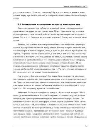Фронт и технологии работ в ОмГТУ

угадали мы или нет. Если нет, то почему? Ну и делать выводы, вносить изменения в карту, при необходимости, и совершенствовать технологии стимулирования.
2.3. Формирование и поддержание интереса у инвесторов к вузу

Последнее условие для работы по венчурной схеме – формирование и
поддержание интереса у инвесторов к вузу. Может показаться, что это часть
первого условия, – постоянной работы с инвесторами и игроками венчурного
рынка. Так и есть. Почему я выделил его отдельно? Потому что эта часть очень
важна.
Вообще, это условие можно перефразировать таким образом – формирование и поддержание интереса к вузу у людей. Потому что речь именно о том,
что инвесторы, в первую очередь, люди, и если им, как людям, вуз будет не интересен, то работа с ними будет пыткой, и для них, и для вуза. Что значит «вуз
интересен»? Это значит, что мы должны, во-первых, находится с ними в одном
понятийном и ценностном поле, это, конечно, еще не обеспечивает интереса,
но уже обеспечивает возможность коммуникации (привет Луману). И, вовторых, мы должны делать собственно интересные проекты, проекты такого
уровня, чтобы любой человек реагировал так – «Ух ты!», и бежал расшаривать
(от share, делиться) их во всех социальных сетях.
Что это могут быть за проекты? Это могут быть как проекты, имеющие
материальное воплощение, так и организационные и исследовательские проекты. Проекты, имеющие материальное воплощение, для привлечения внимания
и интереса должны несколько выбиваться из общего ряда сообщений о таких
проектах. Вот, например, сравним два сообщения:
1) Омский беспилотник побил два рекорда. Летательный аппарат ПП-45,
сконструированный омичом Павлом Погарским, установил сразу два рекорда,
которые уже зарегистрировала Федерация авиационного спорта России. Так,
продолжительность полета радиоуправляемой модели составила 4 часа 23 минуты, а дальность – 98,2 километра. Аппарат изготовлен с применением современной технологии 3D-конструирования, а также новейших композиционных
материалов на основе кевларовых сот и углепластиков – поясняет руководитель проекта Павел Погарский. Беспилотник имеет повышенный ресурс. Он
легкий, разборный, поэтому позволяет удобно размещать точное оборудование.

34

 