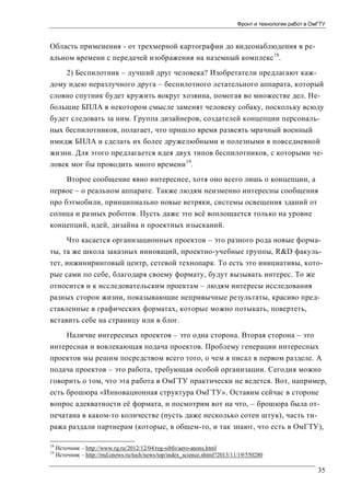 Фронт и технологии работ в ОмГТУ

Область применения - от трехмерной картографии до видеонаблюдения в реальном времени с передачей изображения на наземный комплекс 18.
2) Беспилотник – лучший друг человека? Изобретатели предлагают каждому идею неразлучного друга – беспилотного летательного аппарата, который
словно спутник будет кружить вокруг хозяина, помогая во множестве дел. Небольшие БПЛА в некотором смысле заменят человеку собаку, поскольку всюду
будет следовать за ним. Группа дизайнеров, создателей концепции персональных беспилотников, полагает, что пришло время развеять мрачный военный
имидж БПЛА и сделать их более дружелюбными и полезными в повседневной
жизни. Для этого предлагается идея двух типов беспилотников, с которыми человек мог бы проводить много времени 19.
Второе сообщение явно интереснее, хотя оно всего лишь о концепции, а
первое – о реальном аппарате. Также людям неизменно интересны сообщения
про бэтмобили, принципиально новые ветряки, системы освещения зданий от
солнца и разных роботов. Пусть даже это всё воплощается только на уровне
концепций, идей, дизайна и проектных изысканий.
Что касается организационных проектов – это разного рода новые форматы, та же школа заказных инноваций, проектно-учебные группы, R&D факультет, инжиниринговый центр, сетевой технопарк. То есть это инициативы, которые сами по себе, благодаря своему формату, будут вызывать интерес. То же
относится и к исследовательским проектам – людям интересы исследования
разных сторон жизни, показывающие непривычные результаты, красиво представленные в графических форматах, которые можно потыкать, повертеть,
вставить себе на страницу или в блог.
Наличие интересных проектов – это одна сторона. Вторая сторона – это
интересная и вовлекающая подача проектов. Проблему генерации интересных
проектов мы решим посредством всего того, о чем я писал в первом разделе. А
подача проектов – это работа, требующая особой организации. Сегодня можно
говорить о том, что эта работа в ОмГТУ практически не ведется. Вот, например,
есть брошюра «Инновационная структура ОмГТУ». Оставим сейчас в стороне
вопрос адекватности её формата, и посмотрим вот на что, – брошюра была отпечатана в каком-то количестве (пусть даже несколько сотен штук), часть тиража раздали партнерам (которые, в общем-то, и так знают, что есть в ОмГТУ),
18
19

Источник – http://www.rg.ru/2012/12/04/reg-sibfo/aero-anons.html
Источник – http://rnd.cnews.ru/tech/news/top/index_science.shtml?2013/11/19/550280

35

 