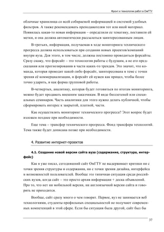 Фронт и технологии работ в ОмГТУ

облачные хранилища со всей собираемой информацией и системой удобных
фильтров. А также рекомендовать преподавателям тот или иной материал.
Появилась какая-то новая информация – определили ее тематику, поставили ей
метки, и она должна автоматически рассылаться заинтересованным лицам.
В-третьих, информация, получаемая в ходе мониторинга технического
прогресса должна использоваться при создании новых проектов/компаний
внутри вуза. Для этого, в том числе, должны постоянно проводиться форсайты.
Сразу скажу, что форсайт – это технология работы с будущим, а не его предсказания или прогнозирования в части каких-то трендов. Это значит, что команда, которая проводит какой-либо форсайт, заинтересована в теме с точки
зрения её коммерциализации, и форсайт ей нужен как прицел, чтобы более
точно ударить, и как форма групповой работы.
В-четвертых, аналитику, которая будет готовиться по итогам мониторинга,
можно будет продавать внешним заказчикам. В виде бюллетеней или специальных семинаров. Часть аналитики для этого нужно делать публичной, чтобы
сформировать интерес к закрытой, платной, части.
Как осуществлять мониторинг технического прогресса? Этот вопрос будет
изложен позднее при необходимости.
Еще тема – трансфер технического прогресса. Фонд трансфера технологий.
Тема также будет дописана позже при необходимости.
4. Развитие интернет-проектов
4.1. Создание новой версии сайта вуза (содержание, структура, интерфейс)

Как я уже писал, сегодняшний сайт ОмГТУ не выдерживает критики ни с
точки зрения структуры и содержания, ни с точки зрения дизайна, интерфейса
и возможностей пользователей. Вообще это типичная ситуация среди российских вузов, когда сайт – это просто архив информации + доска объявлений.
Про то, что нет ни мобильной версии, ни англоязычной версии сайта и говорить не приходится.
Вообще, сайт сразу много о чем говорит. Первое, вуз не занимается веб
технологиями, студенты профильных специальностей не получают современных компетенций в этой сфере. Если бы ситуация была другой, сайт был бы
37

 