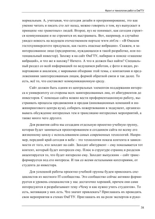 Фронт и технологии работ в ОмГТУ

нормальным. А, учитывая, что сегодня дизайн и программирование, это как
умение читать и писать сто лет назад, можно говорить о том, вуз выпускает в
принципе «не грамотных» людей. Второе, вуз не понимает, как сегодня строятся коммуникации и не стремится их выстраивать. Вот, например, я случайно
увидел новость на ведущем отечественном портале www.strf.ru – «В Омском
гостехуниверситете придумали, как гасить опасные вибрации». Скажем, я заинтересованное лицо (предприятие, нуждающееся в такой разработке, или потенциальный инвестор). Захожу я на сайт ОмГТУ, набираю в поиске «гашение
вибраций», и что же я нахожу? Ничего. А что я должен был найти? Специальный раздел со всей информацией по ведущимся работам, с фото и видео, репортажами и анализом, с мировыми обзорами этой темы, с контактами и предложениями заинтересованным лицам, формой обратной связи и так далее. То
есть, всё то, что составляет коммуникационную среду.
Сайт должен быть одним из центральных элементов поддержания интереса к университету со стороны всех заинтересованных лиц, от абитуриентов до
инвесторов. С помощью сайта можно вести профориентационную работу, выстраивать процессы продвижения и продаж (инновационных компаний и инжинирингового центра вуза), собирать пожертвования в эндаумент, организовывать обсуждение интересных тем и трансляцию интересных мероприятий, а
также много чего другого.
Для развития сайта мы создадим отдельную проектно-учебную группу,
которая будет заниматься проектированием и созданием сайта по всему его
жизненному циклу с использованием самых современных технологий. Например, передний край сегодня в вебе – это технологии показа контента в зависимости от того, кто заходит на сайт. Заходит абитуриент – ему показывается тот
контент, который будет интересен ему. Плюс в структуре страниц и разделов
акцентируется то, что будет интересно ему. Заходит выпускник – сайт трансформируется под его интересы. И так со всеми остальными категориями, от
студента до инвестора.
Для успешной работы проектно-учебной группы будем привлекать специалистов из местного IT-сообщества. Это сообщество сейчас активно формируется и уровень специалистов у нас достаточно хороший, причем они сами
интересуются и разрабатывают тему «Чему и как нужно учить студентов». То
есть, мотивация у них есть. Что значит привлекать? Приглашать их проводить
свои мероприятия в стенах ОмГТУ. Приглашать их на роли экспертов и руко38

 