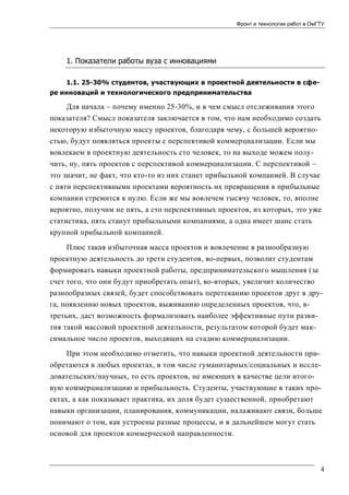 Фронт и технологии работ в ОмГТУ

1. Показатели работы вуза с инновациями
1.1. 25-30% студентов, участвующих в проектной деятельности в сфере инноваций и технологического предпринимательства

Для начала – почему именно 25-30%, и в чем смысл отслеживания этого
показателя? Смысл показателя заключается в том, что нам необходимо создать
некоторую избыточную массу проектов, благодаря чему, с большей вероятностью, будут появляться проекты с перспективой коммерциализации. Если мы
вовлекаем в проектную деятельность сто человек, то на выходе можем получить, ну, пять проектов с перспективой коммерциализации. С перспективой –
это значит, не факт, что кто-то из них станет прибыльной компанией. В случае
с пяти перспективными проектами вероятность их превращения в прибыльные
компании стремится к нулю. Если же мы вовлечем тысячу человек, то, вполне
вероятно, получим не пять, а сто перспективных проектов, из которых, это уже
статистика, пять станут прибыльными компаниями, а одна имеет шанс стать
крупной прибыльной компанией.
Плюс такая избыточная масса проектов и вовлечение в разнообразную
проектную деятельность до трети студентов, во-первых, позволит студентам
формировать навыки проектной работы, предпринимательского мышления (за
счет того, что они будут приобретать опыт), во-вторых, увеличит количество
разнообразных связей, будет способствовать перетеканию проектов друг в друга, появлению новых проектов, выживанию определенных проектов, что, втретьих, даст возможность формализовать наиболее эффективные пути развития такой массовой проектной деятельности, результатом которой будет максимальное число проектов, выходящих на стадию коммерциализации.
При этом необходимо отметить, что навыки проектной деятельности приобретаются в любых проектах, в том числе гуманитарных/социальных и исследовательских/научных, то есть проектов, не имеющих в качестве цели итоговую коммерциализацию и прибыльность. Студенты, участвующие в таких проектах, а как показывает практика, их доля будет существенной, приобретают
навыки организации, планирования, коммуникации, налаживают связи, больше
понимают о том, как устроены разные процессы, и в дальнейшем могут стать
основой для проектов коммерческой направленности.

4

 
