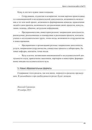 Фронт и технологии работ в ОмГТУ

Кому и для чего нужна такая площадка:


Сотрудникам, студентам и аспирантам: полная картина происходяще-

го в инновационной и исследовательской деятельности, возможность включения в тот или иной проект, возможность формирования команды, привлечения
людей в свои проекты, возможности для реализации своих проектов, консультации, помощь, общение, актуальная информация.
 Предпринимателям, инвесторам региона: направления деятельности,
реализуемые, реализованные и планируемые к реализации проекты, контакты
ученых и исследовательских групп, точки входа, возможности сотрудничества
и инвестирования.
 Предприятиям и организациям региона: направления деятельности,
услуги, направления сотрудничества, совместные проекты и лаборатории, базовые кафедры, контакты, точки входа.
 Вузу в целом: активизация инновационной и исследовательской деятельности в вузе, привлечение заказчиков, партнеров и инвесторов, формирование имиджа исследовательского вуза.
5. Новые образовательные форматы
Содержание этого раздела, так или иначе, затронуто в разделах предыдущих. В дальнейшем и при необходимости раздел будет дописан.

Николай Суровикин
30 ноября 2013

40

 
