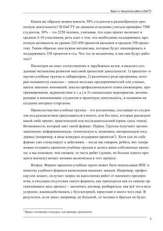 Фронт и технологии работ в ОмГТУ

Каким же образом можно вовлечь 30% студентов в разнообразную проектную деятельность? В ОмГТУ на дневном отделении учиться примерно 7500
студентов, 30% – это 2250 человек, учитывая, что один проект включает в
среднем 5-10 участников, речь идет о том, что необходимо поддерживать проектную активность на уровне 225-450 проектов (возьмем в среднем 350 проектов). Таким образом, нам нужны механизмы, которые будут инициировать и
поддерживать 350 проектов в год. Что это за механизмы, и как они будут работать?
Посмотрев на опыт отечественных и зарубежных вузов, я выделил следующие механизмы развития массовой проектной деятельности: 1) проектно- и
научно-учебные группы и лаборатории, 2) различного рода программы, которые называются «школы» – школа молодых предпринимателей или ученых,
школа заказных инноваций, школы профессионального плана (инженерии, программирования, журналистики и т.д.) и 3) специальные мероприятия, мотивирующие и вовлекающие студентов в проектную деятельность, в основном на
создание интернет-стартапов.
Проектно/научно-учебные группы – это коллективы, состоящие из студентов под руководством преподавателя/ученого, или без него, которые реализуют
какой-либо проект, практический или исследовательский (грань здесь тонка).
Возможности, который дает такой формат: Первое. Группы получают организационную, информационную, техническую и, возможно, материальную поддержку (например, в виде конкурса поддержки проектов 2). Хотя сам по себе
формат уже стимулирует к действиям, – когда мы говорим, ребята, вот теперь
можно создавать проектно-учебные группы и делать ваши собственные проекты, а мы поможем, чем сможем, то часть ребят (думаю, не больше одного процента вначале) начнет активно включаться в этот процесс.
Второе. Формат проектно-учебных групп может быть использован ППС в
качестве удобного формата выполнения внешних заказов. Например, профессор или доцент, получает запрос на выполнение работ от внешнего предприятия, в ситуации отсутствия такого формата, ему приходится как-то самому организовывать весь процесс – заключать договор, разбираться, как всё это в вузе
устроено, взаимодействовать с бухгалтерией, юристами и много чего ещё. В
результате, если заказ, например, не большой, то человек и браться не будет.

2

Проект положения о конкурсе, для примера, прилагается.

5

 