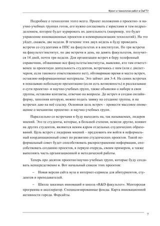 Фронт и технологии работ в ОмГТУ

Подробнее о технологии этого всего. Проект положения о проектно- и научно-учебных группах готов, его нужно согласовать с юристами и тем подразделением, которое будет курировать их деятельность (например, это будет
управление инновационных проектов и коммерциализации технологий). На это
уйдет, скажем, две недели. В течение этих двух недель я буду проводить
встречи со студентами и ППС на факультетах и в институтах. По три встречи
на факультет/институт, по две встречи в день, на девять факультетов, получится 14 дней, почти три недели. Для организации встреч я беру телефонный
справочник, обзваниваю все факультеты/институты, выясняю, кто там ответственен за проектную деятельность студентов, встречаюсь с ним (или с диспетчером, если такового ответственного нет), обговариваю время и место встреч,
оставляю информационные материалы. Это займет дня 3-4. На самих встречах
я показываю небольшую презентацию (если есть возможность) и рассказываю
о сути проектно- и научно-учебных групп, также объявляю о наборе в свои
группы, оставляю контакты, отвечаю на вопросы. До встреч я создаю онлайнформу, заполнив которую, можно подать заявку на создание группы, и на
встречах даю на неё ссылку. Основная цель встреч – провести массовое оповещение о механизме проектно- и научно-учебных групп.
Параллельно со встречами я буду выходить на, так называемых, лидеров
мнений. Это те студенты, которые, в большей степени, нежели другие, влияют
на других студентов, являются неким ядром отдельных студенческих образований. Цель встреч с лидерами мнений – предложить им войти в неформальный координационный совет по развитию студенческих проектов. Такой неформальный совет будет способствовать распространению информации, способствовать созданию проектов, в первую очередь, своим примером, а также
выполнять часть организационной и методической работы.
Теперь про десяток проектно/научно-учебных групп, которые буду создавать непосредственно я. Вот начальный список этих проектов:
 Новая версия сайта вуза и интернет-сервисы для абитуриентов, студентов и преподавателей.
 Школа заказных инноваций и школа «R&D факультет». Менторская
программа и акселератор. Специализированные фонды. Карта инновационной
активности города. Форсайты.

7

 