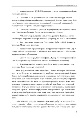 Фронт и технологии работ в ОмГТУ

 Местное интернет-СМИ. PR-кампания вуза и его инновационной деятельности. Ситком.


Семинар F.E.S.T. (Future Education Science Technology). Научно-

популярный онлайн-журнал «Грани» и одноименный форум в конце года. Портал «Перспективные направления исследований, технологий и инноваций».
Магистерская программа «Научная журналистика».


Совершенствование инкубатора. Мероприятия для стартапов. Ковор-

кинг. Местные сообщества. Проектные школы на факультетах.


PRE.инкубатор. Детский и малый университеты. Фестиваль науки.

Лаборатории и проектные центры в школах (например, на базе STEM-центров).


Карта интересов инвесторов. Пресс-центр. Работа с РВК. Конкурсы

проектов. Мониторинг проектов.
 Исследования городской среды и окружающего пространства. City &
People Institute. Исследования устойчивого экономического роста. Исследования современного образования.
 Сетевой технопарк, базовые кафедры. Центр прототипирования (Fab
Lab) и лаборатория промышленного дизайна. Инжиниринговый центр.
 Компания технологического трансфера. Мониторинг технического
прогресса. Фонд трансфера технологий.
Как я буду заниматься этими проектами? Первое. Я набираю участников
этих групп. После встреч на факультетах и работы с лидерами мнений. Второе.
Для их работы необходимо организовать специальную рабочую зону по типу
коворкинга. Для этого мне нужно будет выяснить, как происходит распределение и заселение площадей, кто и как принимает решения, встретиться с этим
человеком (людьми) и решить вопрос по рабочей зоне. Даже если отдельной
площади не будет, то можно будет организовать «мерцающий», «плавающий»
коворкинг. Третье. Группы начнут работать над проектами. При этом я также
непосредственно буду работать над этими проектами, выполняя часть работ
широкого спектра (от дизайна и верстки до методологии научных исследований).
Цель этих моих проектов – показать, как может работать механизм проектно- и научно-учебных групп, создать образец, по которому, и глядя на который, другие начнут создавать свои группы. Это часть, так называемого, меха8

 