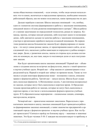 Фронт и технологии работ в ОмГТУ

низма общественных изменений, – если хочешь, чтобы люди начали использовать что-то новое, включаться в определенные процессы, необходимо показать
работающий образец, как им можно пользоваться, какие преимущества он дает.
Дальше перейдем к школам. Школа заказных инноваций – это, вообще,
один из элементов системы формирования и работы с заказными инновациями,
описанной мною в «Схеме развития инжинирингового центра» 5. Школа работает с некими заказчиками по определенной технологии, решая их запросы. Команды, группы, которые находят решения, либо получают какое-то вознаграждение, либо двигаются дальше по цепочке работы с заказными инновациями,
участвуя в организации серийного выпуска созданной инновации. На первом
этапе развития школы большинство заказов будет сформулировано от имени
вуза – это могут самые разные заказы, от проектирования нового сайта, до исследований того, насколько удобна навигация по корпусам и удобны конкретные двери. Далее, с развитием школы, заказы со стороны вуза должны составлять не основную, но, все-таки, какую-то постоянную долю от всех поступающих заказов.
Как будет организована школа заказных инноваций? Первый шаг – объявление о создании школы на встречах на факультетах, вместе с темой проектнои научно-учебных групп. Второй шаг – сбор заказов от администрации и подразделений вуза. Первый и второй шаг займут по времени месяц. Также за этот
месяц я создам некоторые формальные вещи – положение о школе, описание
правил и форматов работы. Третий шаг – запуск школы. Школа будет содержать несколько форматов. 1) Интенсивные сессии, 3 дня (пятница-воскресенье)
по заказам, которые могут быть выполнены в короткое время. 2) Продолжительная проектная работа по заказам, которые не могут быть выполнены в
короткое время, в том числе с использованием формата проектно-учебных
групп. И 3) образовательные мероприятия – специальные лекции, семинары,
мастер-классы, встречи.
Четвертый шаг – привлечение внешних заказчиков. Параллельно с привлечением заказчиков в школу заказных инноваций будет проводиться работа
по формированию заказных инноваций, а также знакомство предприятий и организаций города с форматом проектно- и научно-учебных групп. Как это будет происходить? Сначала я пройду по близкому кругу – знакомые и знакомые
знакомых. Это будет человек 5-10. С каждым мы возьмем какую-то проблему и
5

См. «Схему развития инжинирингового центра» в приложении.

9

 