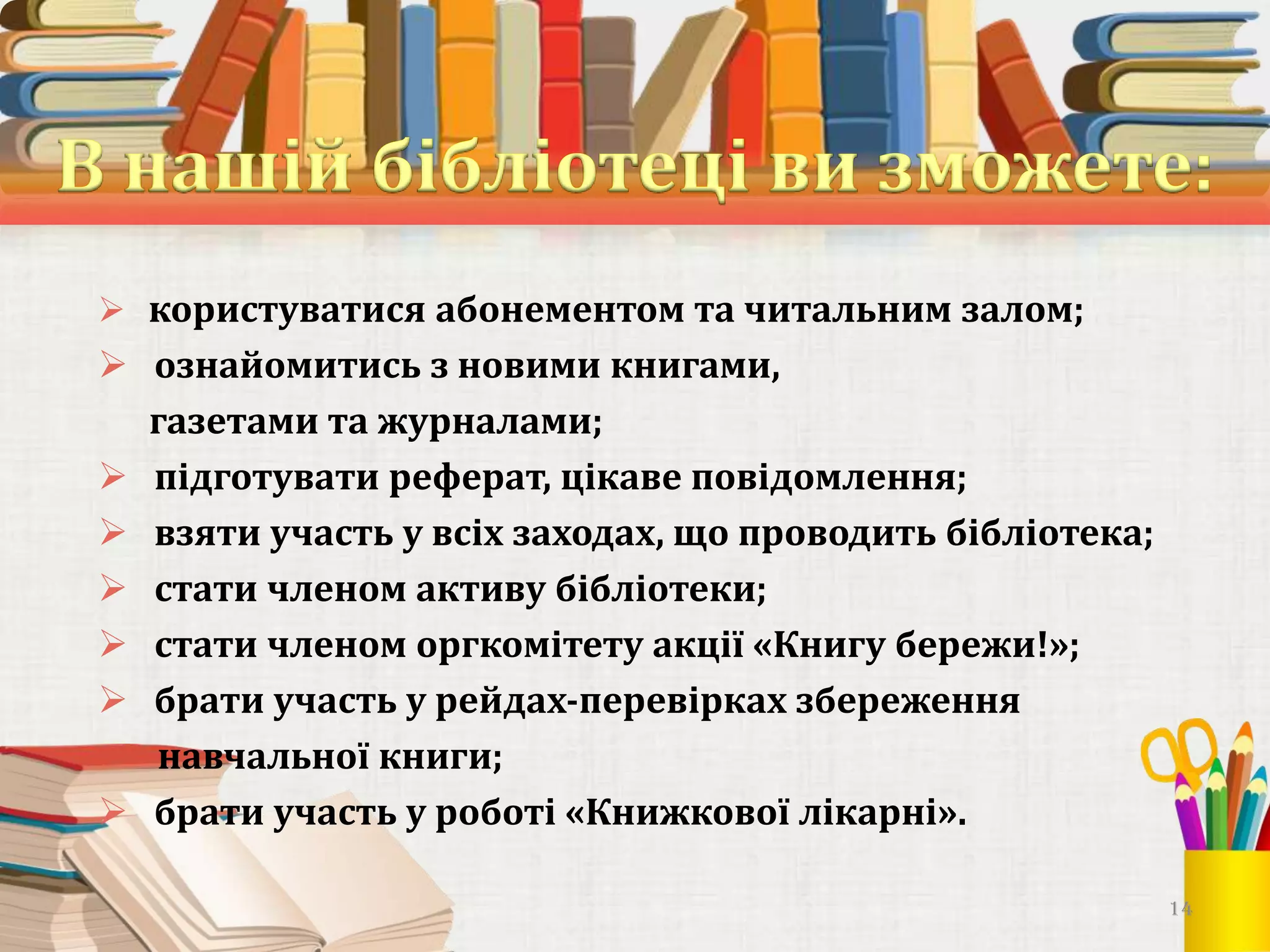  користуватися абонементом та читальним залом;

 ознайомитись з новими книгами,
газетами та журналами;
 підготувати реферат, цікаве повідомлення;
 взяти участь у всіх заходах, що проводить бібліотека;
 стати членом активу бібліотеки;
 стати членом оргкомітету акції «Книгу бережи!»;
 брати участь у рейдах-перевірках збереження
навчальної книги;
 брати участь у роботі «Книжкової лікарні».
14

 