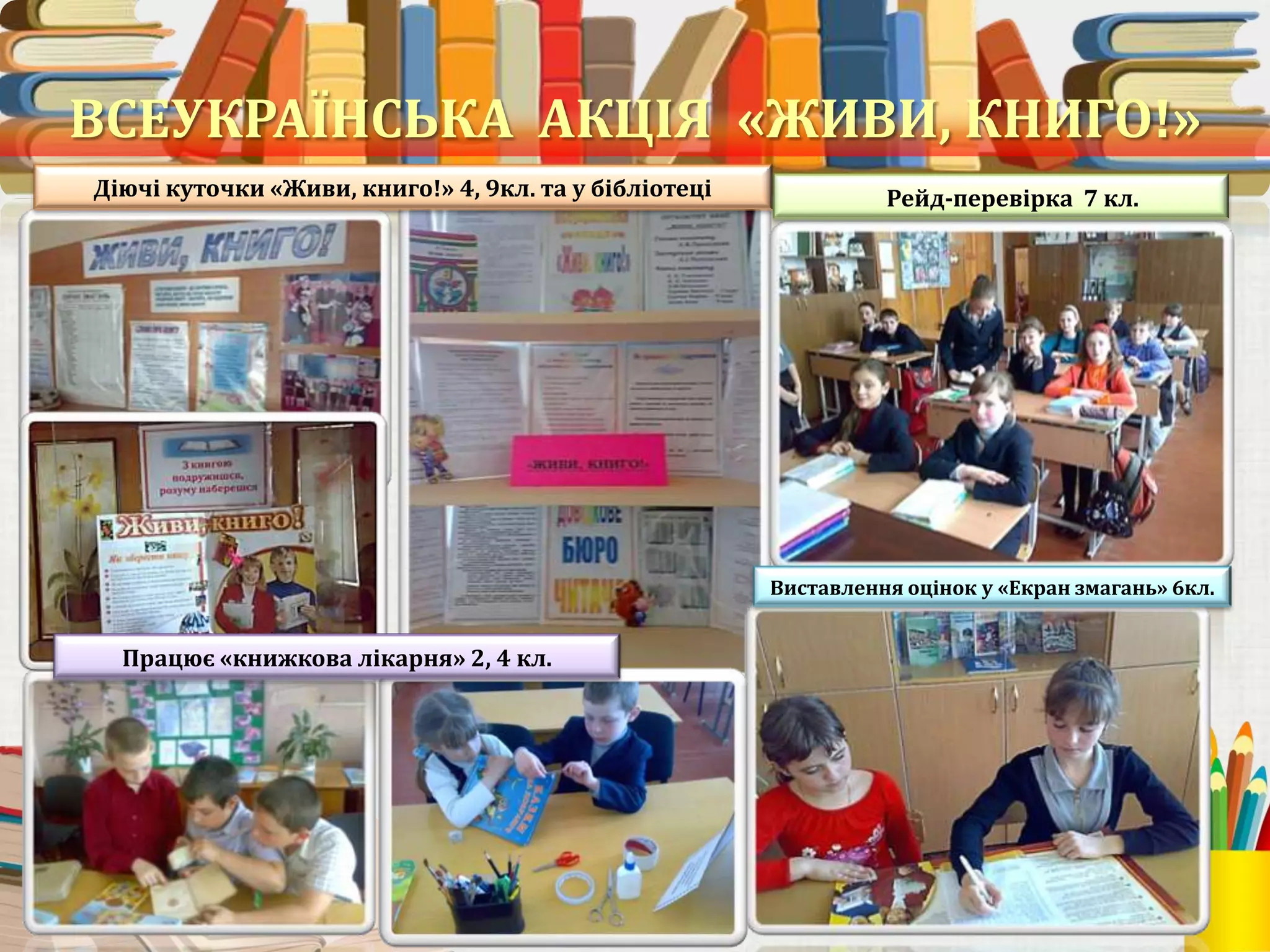 ВСЕУКРАЇНСЬКА АКЦІЯ «ЖИВИ, КНИГО!»
Діючі куточки «Живи, книго!» 4, 9кл. та у бібліотеці

Рейд-перевірка 7 кл.

Виставлення оцінок у «Екран змагань» 6кл.

Працює «книжкова лікарня» 2, 4 кл.

23

 
