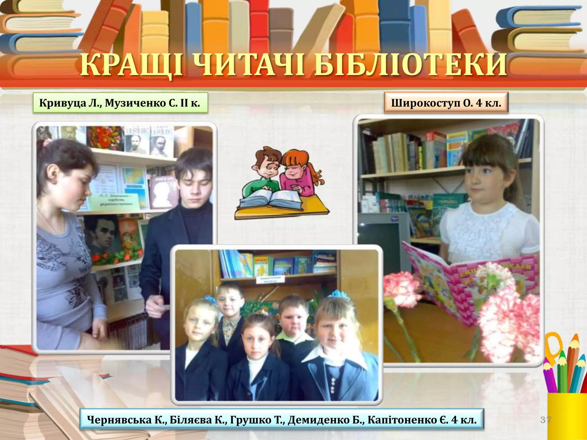 КРАЩІ ЧИТАЧІ БІБЛІОТЕКИ
Кривуца Л., Музиченко С. ІІ к.

Широкоступ О. 4 кл.

Чернявська К., Біляєва К., Грушко Т., Демиденко Б., Капітоненко Є. 4 кл.

37

 