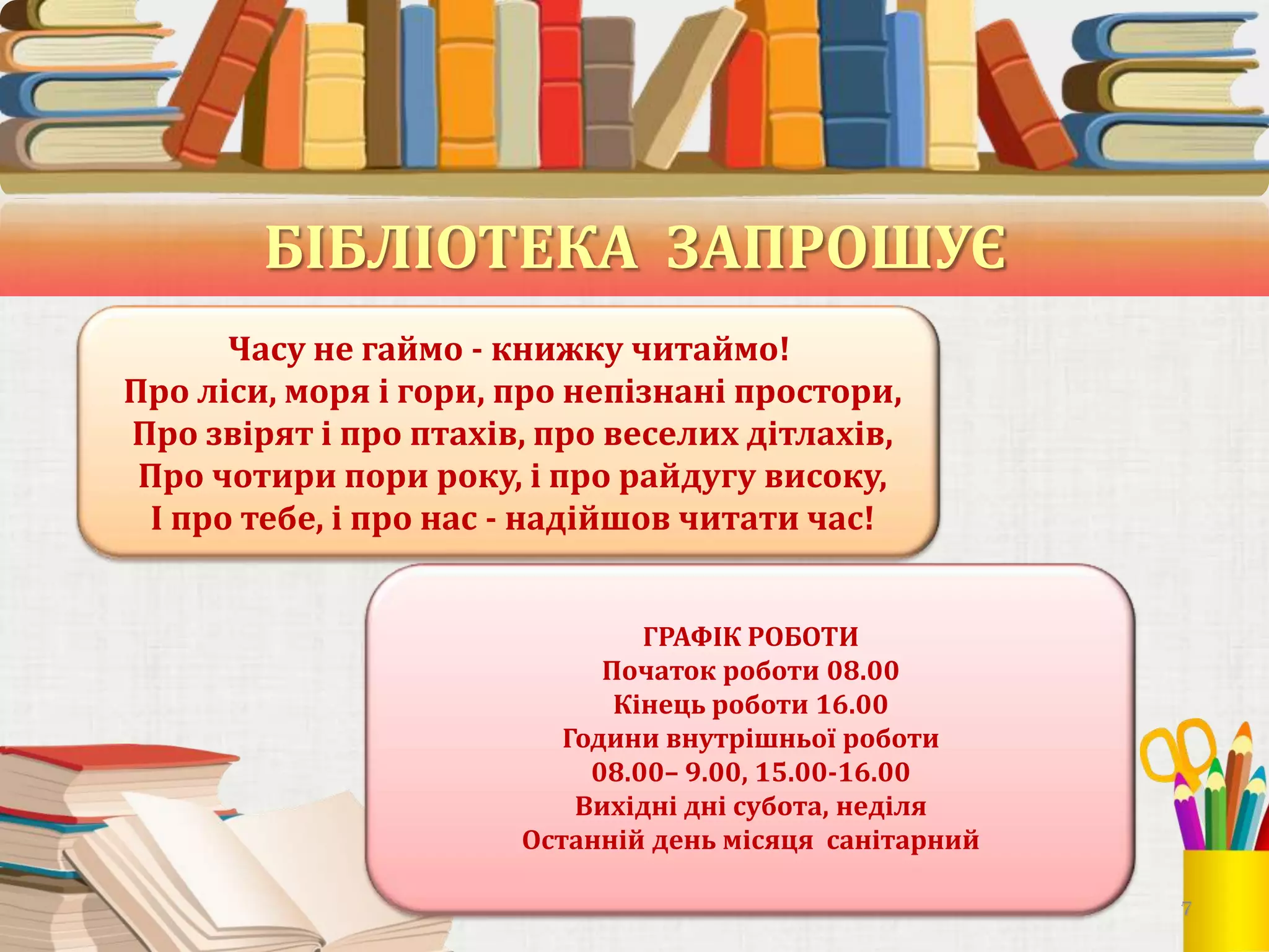 БІБЛІОТЕКА ЗАПРОШУЄ
Часу не гаймо - книжку читаймо!
Про ліси, моря і гори, про непізнані простори,
Про звірят і про птахів, про веселих дітлахів,
Про чотири пори року, і про райдугу високу,
І про тебе, і про нас - надійшов читати час!
ГРАФІК РОБОТИ
Початок роботи 08.00
Кінець роботи 16.00
Години внутрішньої роботи
08.00– 9.00, 15.00-16.00
Вихідні дні субота, неділя
Останній день місяця санітарний
7

 