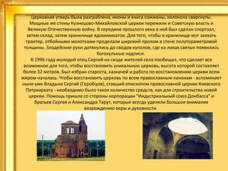 Церковная утварь была разграблена, иконы и книга сожжены, колокола свергнуты.
Мощные же стены Кузнецово-Михайловской церкви пережили и Советскую власть и
Великую Отечественную войну. В середине прошлого века в ней был сделан спортзал,
затем склад, затем хранилище ядохимикатов. Для того, чтобы в хранилище мог заехать
трактор, отбойными молотками проделали широкий пролом в стене полутораметровой
толщины. Злодейские руки дотянулись до сводов куполов, где на ликах святых появились
богохульные надписи.
В 1996 году молодой отец Сергий на сходе жителей села пообещал, что сделает все
возможное для того, чтобы восстановить уникальную церковь, высота которой составляет
более 32 метров. Был избран староста, казначей и работа по восстановлению церкви всем
миром началась. Чтобы восстановить церковь по всем православным канонам - вспоминает
ныне уже Владыка Сергий (Горобцов), ставший епископом православной церкви Киевского
Патриархата - необходимо было такое количество средств, как для строительства новой
церкви. Помощь пришла со стороны корпорации "Индустриальный союз Донбасса" и
братьев Сергея и Александра Тарут, которые всегда уделяли большое внимание
возрождению веры и духовности.

 