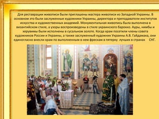 Для реставрации живописи были приглашены мастера живописи из Западной Украины. В
основном это были заслуженные художники Украины, директора и преподаватели институтов
искусства и художественных академий. Монументальная живопись была выполнена в
византийском стиле, а узоры воспроизведены в стиле украинского барокко. Ауры, нимбы и
херувимы были исполнены в сусальном золоте. Когда храм посетили члены совета
художников России и Украины, а также заслуженный художник Украины А.В. Гайдамака, они
единогласно внесли храм по выполненным в нем фрескам в пятерку лучших в странах СНГ.

 