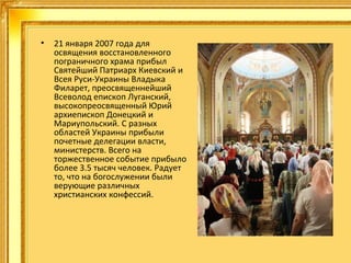 •

21 января 2007 года для
освящения восстановленного
пограничного храма прибыл
Святейший Патриарх Киевский и
Всея Руси-Украины Владыка
Филарет, преосвященнейший
Всеволод епископ Луганский,
высокопреосвященный Юрий
архиепископ Донецкий и
Мариупольский. С разных
областей Украины прибыли
почетные делегации власти,
министерств. Всего на
торжественное событие прибыло
более 3.5 тысяч человек. Радует
то, что на богослужении были
верующие различных
христианских конфессий.

 