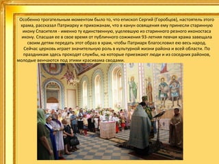 Особенно трогательным моментом было то, что епископ Сергий (Горобцов), настоятель этого
храма, рассказал Патриарху и прихожанам, что в канун освящения ему принесли старинную
икону Спасителя - именно ту единственную, уцелевшую из старинного резного иконостаса
икону. Спасшая ее в свое время от публичного сожжения 93-летняя певчая храма завещала
своим детям передать этот образ в храм, чтобы Патриарх благословил ею весь народ.
Сейчас церковь играет значительную роль в культурной жизни района и всей области. По
праздникам здесь проходят службы, на которые приезжают люди и из соседних районов,
молодые венчаются под этими красивама сводами.
.

 