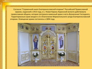 Согласно "Справочной книге Екатеринославской епархии" Российской Православной
Церкви, изданной в 1913 году, в с. Новая Карань Каранской волости действовала
православная община, которая построила каменный храм в честь Вознесения Господнего.
Территориально храм входил в 3-е благочиние Мариупольского уезда Екатеринославской
епархии. Освящение храма состоялось в 1894 году.
.

 