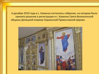 6 декабря 2010 года в с. Каменка состоялось собрание, на котором было
принято решение о регистрации в с. Каменка Свято-Вознесенской
общины Донецкой епархии Украинской Православной Церкви.
.

 