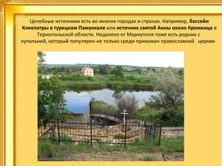 Целебные источники есть во многих городах и странах. Например, бассейн
Клеопатры в турецком Памуккале или источник святой Анны около Кременца в 
Тернопольской области. Недалеко от Мариуполя тоже есть родник с 
купальней, который популярен не только среди прихожан православной   церкви  

 