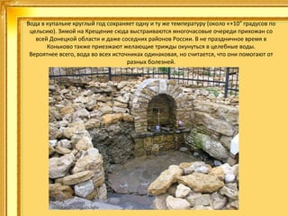 Вода в купальне круглый год сохраняет одну и ту же температуру (около «+10″ градусов по
цельсию). Зимой на Крещение сюда выстраиваются многочасовые очереди прихожан со
всей Донецкой области и даже соседних районов России. В не праздничное время в
Коньково также приезжают желающие трижды окунуться в целебные воды.
Вероятнее всего, вода во всех источниках одинаковая, но считается, что они помогают от
разных болезней.

 