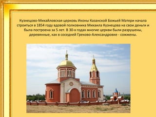 Кузнецово-Михайловская церковь Иконы Казанской Божьей Матери начала
строиться в 1854 году вдовой полковника Михаила Кузнецова на свои деньги и
была построена за 5 лет. В 30-х годах многие церкви были разрушены,
деревянные, как в соседней Греково-Александровке - сожжены.

 