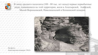 В эпоху среднего палеолита (100 - 80 тыс. лет назад) первые первобытные
люди, появившиеся на этой территории, жили в Ахштырской, Ацинской,
Малой Воронцовской, Навалишенской и Кепшинской пещерах.

На фото:
Ахштырская пещера 1962г.

 