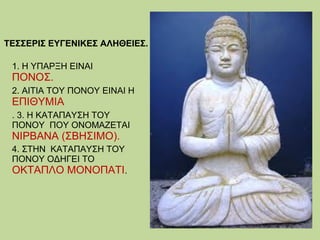 ΤΕΣΣΕΡΙΣ ΕΥΓΕΝΙΚΕΣ ΑΛΗΘΕΙΕΣ.
1. Η ΥΠΑΡΞΗ ΕΙΝΑΙ

ΠΟΝΟΣ.

2. ΑΙΤΙΑ ΤΟΥ ΠΟΝΟΥ ΕΙΝΑΙ Η

ΕΠΙΘΥΜΙΑ
. 3. Η ΚΑΤΑΠΑΥΣΗ ΤΟΥ
ΠΟΝΟΥ ΠΟΥ ΟΝΟΜΑΖΕΤΑΙ

ΝΙΡΒΑΝΑ (ΣΒΗΣΙΜΟ).

4. ΣΤΗΝ ΚΑΤΑΠΑΥΣΗ ΤΟΥ
ΠΟΝΟΥ ΟΔΗΓΕΙ ΤΟ
ΟΚΤΑΠΛΟ ΜΟΝΟΠΑΤΙ.

 