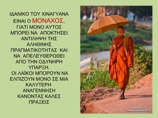 ΙΔΑΝΙΚΟ ΤΟΥ ΧΙΝΑΓΥΑΝΑ
ΕΙΝΑΙ Ο ΜΟΝΑΧΟΣ,
ΓΙΑΤΙ ΜΟΝΟ ΑΥΤΟΣ
ΜΠΟΡΕΙ ΝΑ ΑΠΟΚΤΗΣΕΙ
ΑΝΤΙΛΗΨΗ ΤΗΣ
ΑΛΗΘΙΝΗΣ
ΠΡΑΓΜΑΤΙΚΟΤΗΤΑΣ ΚΑΙ
ΝΑ ΑΠΕΛΕΥΘΕΡΩΘΕΙ
ΑΠΟ ΤΗΝ ΟΔΥΝΗΡΗ
ΥΠΑΡΞΗ.
ΟΙ ΛΑΪΚΟΙ ΜΠΟΡΟΥΝ ΝΑ
ΕΛΠΙΖΟΥΝ ΜΟΝΟ ΣΕ ΜΙΑ
ΚΑΛΥΤΕΡΗ
ΑΝΑΓΕΝΝΗΣΗ
ΚΑΝΟΝΤΑΣ ΚΑΛΕΣ
ΠΡΑΞΕΙΣ

 