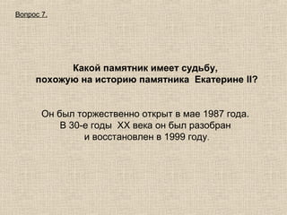 Вопрос 7.

Какой памятник имеет судьбу,
похожую на историю памятника Екатерине II?
Он был торжественно открыт в мае 1987 года.
В 30-е годы XX века он был разобран
и восстановлен в 1999 году.

 