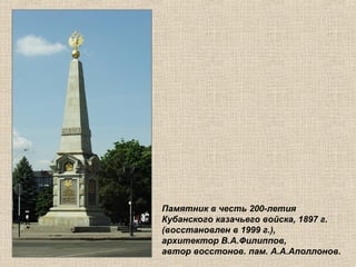 Памятник в честь 200-летия
Кубанского казачьего войска, 1897 г.
(восстановлен в 1999 г.),
архитектор В.А.Филиппов,
автор восстонов. пам. А.А.Аполлонов.

 