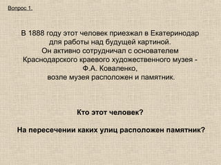 Вопрос 1.

В 1888 году этот человек приезжал в Екатеринодар
для работы над будущей картиной.
Он активно сотрудничал с основателем
Краснодарского краевого художественного музея Ф.А. Коваленко,
возле музея расположен и памятник.

Кто этот человек?
На пересечении каких улиц расположен памятник?

 