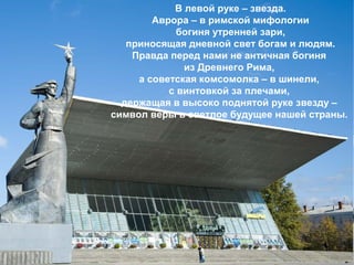 В левой руке – звезда.
Аврора – в римской мифологии
богиня утренней зари,
приносящая дневной свет богам и людям.
Правда перед нами не античная богиня
из Древнего Рима,
а советская комсомолка – в шинели,
с винтовкой за плечами,
держащая в высоко поднятой руке звезду –
символ веры в светлое будущее нашей страны.

 