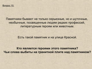 Вопрос 10.

Памятники бывают не только серьезные, но и шуточные,
необычные, посвященные людям редких профессий,
литературным героям или животным.
Есть такой памятник и на улице Красной.
Кто является героями этого памятника?
Чьи слова выбиты на гранитной плите над памятником?

 