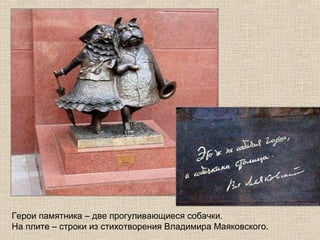 Герои памятника – две прогуливающиеся собачки.
На плите – строки из стихотворения Владимира Маяковского.

 
