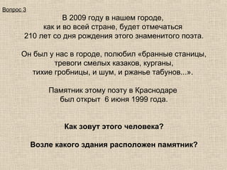 Вопрос 3

В 2009 году в нашем городе,
как и во всей стране, будет отмечаться
210 лет со дня рождения этого знаменитого поэта.
Он был у нас в городе, полюбил «бранные станицы,
тревоги смелых казаков, курганы,
тихие гробницы, и шум, и ржанье табунов...».
Памятник этому поэту в Краснодаре
был открыт 6 июня 1999 года.
Как зовут этого человека?
Возле какого здания расположен памятник?

 