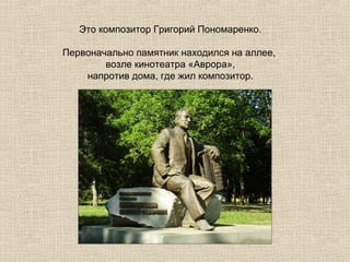 Это композитор Григорий Пономаренко.
Первоначально памятник находился на аллее,
возле кинотеатра «Аврора»,
напротив дома, где жил композитор.

 