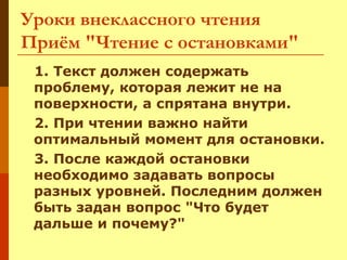 Уроки внеклассного чтения
Приём "Чтение с остановками"
1. Текст должен содержать
проблему, которая лежит не на
поверхности, а спрятана внутри.
2. При чтении важно найти
оптимальный момент для остановки.
3. После каждой остановки
необходимо задавать вопросы
разных уровней. Последним должен
быть задан вопрос "Что будет
дальше и почему?"

 