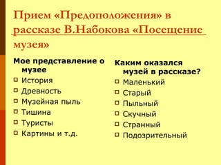 Прием «Предоположения» в
рассказе В.Набокова «Посещение
музея»
Мое представление о
музее
 История
 Древность
 Музейная пыль
 Тишина
 Туристы
 Картины и т.д.

Каким оказался
музей в рассказе?
 Маленький
 Старый
 Пыльный
 Скучный
 Странный
 Подозрительный

 