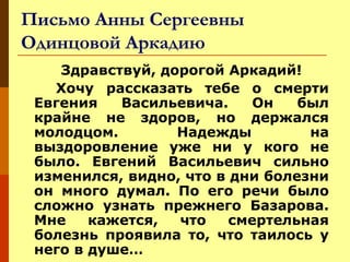 Письмо Анны Сергеевны
Одинцовой Аркадию
Здравствуй, дорогой Аркадий!
Хочу рассказать тебе о смерти
Евгения
Васильевича.
Он
был
крайне не здоров, но держался
молодцом.
Надежды
на
выздоровление уже ни у кого не
было. Евгений Васильевич сильно
изменился, видно, что в дни болезни
он много думал. По его речи было
сложно узнать прежнего Базарова.
Мне
кажется,
что
смертельная
болезнь проявила то, что таилось у
него в душе…

 