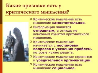 Какие признаки есть у
критического мышления?








Критическое мышление есть
мышление самостоятельное.
Информация является
отправным, а отнюдь не
конечным пунктом критического
мышления.
Критическое мышление
начинается с постановки
вопросов и уяснения проблем,
которые нужно решить.
Критическое мышление стремится
к убедительной аргументации.
Критическое мышление есть
мышление социальное.

 